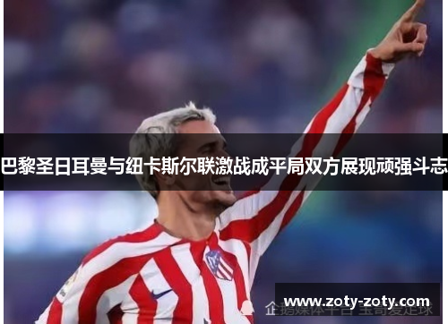 巴黎圣日耳曼与纽卡斯尔联激战成平局双方展现顽强斗志