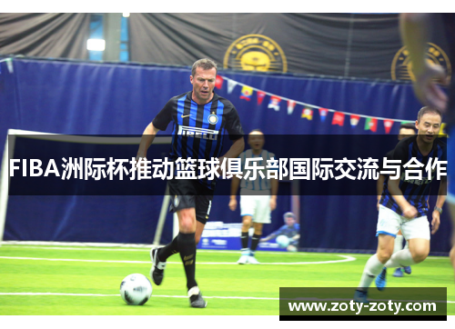 FIBA洲际杯推动篮球俱乐部国际交流与合作