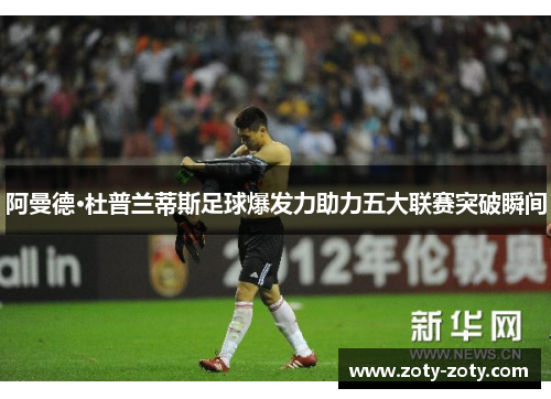 阿曼德·杜普兰蒂斯足球爆发力助力五大联赛突破瞬间